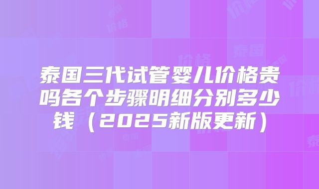 泰国三代试管婴儿价格贵吗各个步骤明细分别多少钱(2025新版更新)