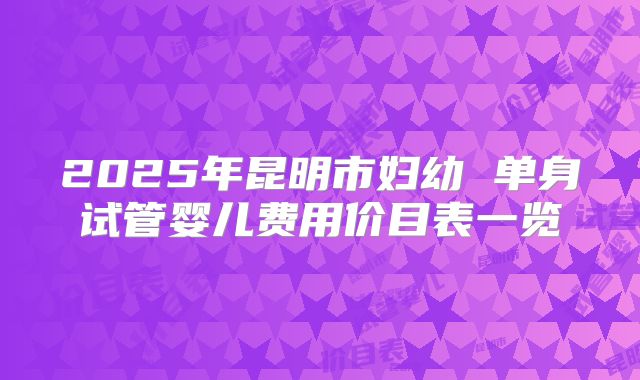 2025年昆明市妇幼 单身试管婴儿费用价目表一览