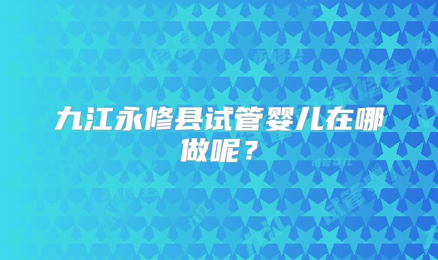九江永修县试管婴儿在哪做呢？