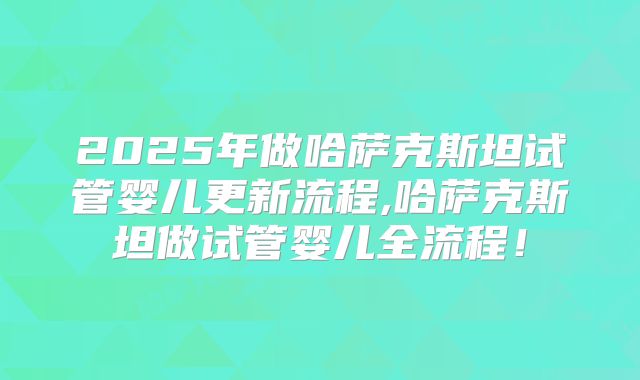 2025年做哈萨克斯坦试管婴儿更新流程,哈萨克斯坦做试管婴儿全流程！