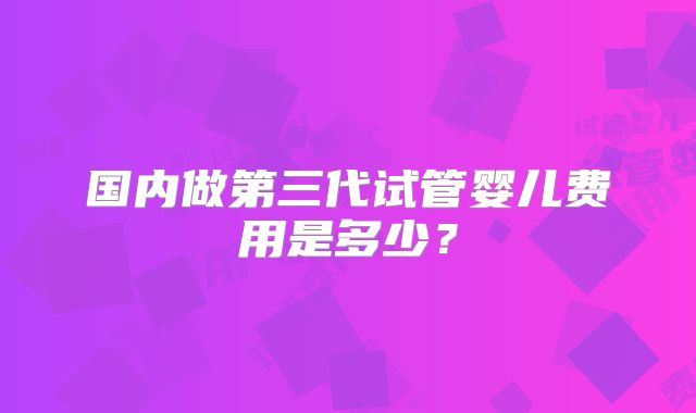 国内做第三代试管婴儿费用是多少？