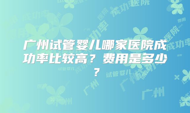 广州试管婴儿哪家医院成功率比较高？费用是多少？