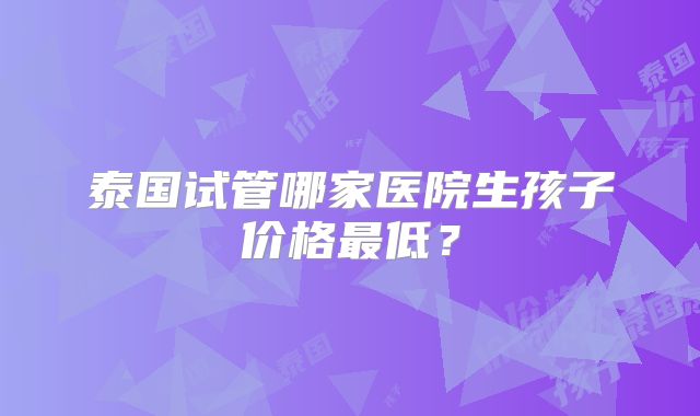 泰国试管哪家医院生孩子价格最低？
