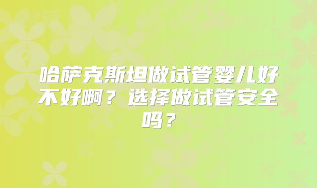 哈萨克斯坦做试管婴儿好不好啊？选择做试管安全吗？