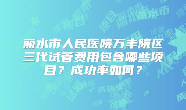 丽水市人民医院万丰院区三代试管费用包含哪些项目?成功率如何?