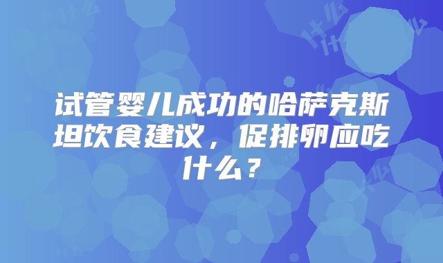 试管婴儿成功的哈萨克斯坦饮食建议，促排卵应吃什么？