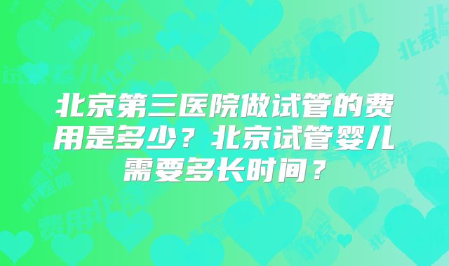 北京第三医院做试管的费用是多少？北京试管婴儿需要多长时间？