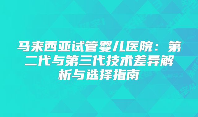 马来西亚试管婴儿医院：第二代与第三代技术差异解析与选择指南