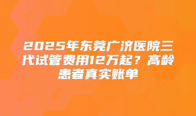 2025年东莞广济医院三代试管费用12万起？高龄患者真实账单