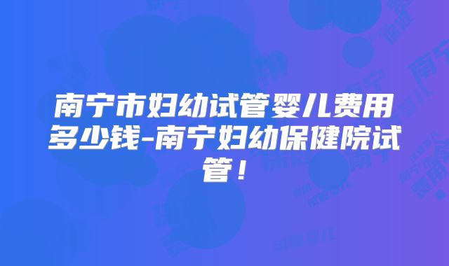 南宁市妇幼试管婴儿费用多少钱-南宁妇幼保健院试管！