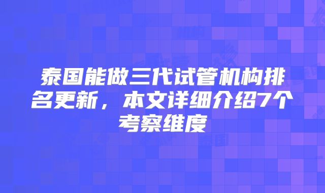 泰国能做三代试管机构排名更新，本文详细介绍7个考察维度