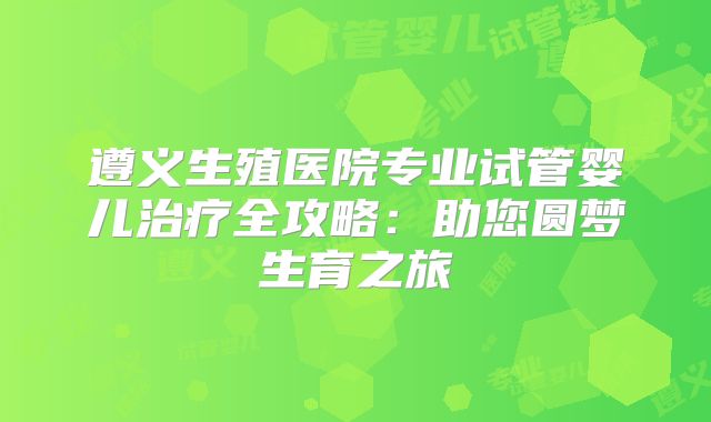 遵义生殖医院专业试管婴儿治疗全攻略：助您圆梦生育之旅