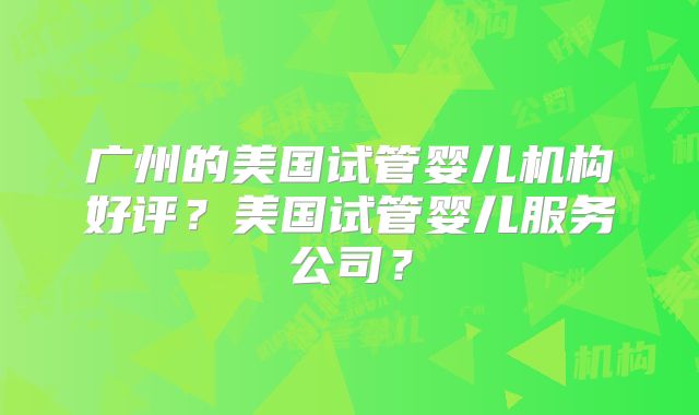 广州的美国试管婴儿机构好评？美国试管婴儿服务公司？
