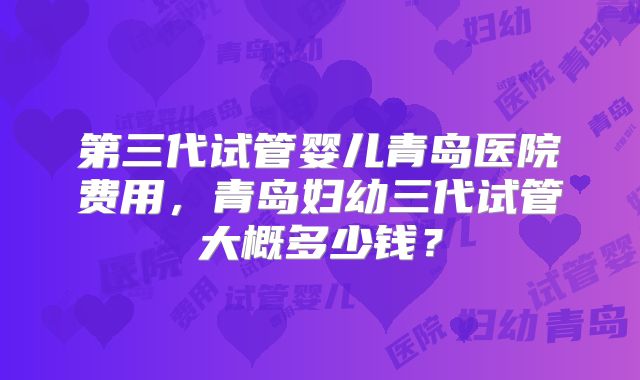 第三代试管婴儿青岛医院费用,青岛妇幼三代试管大概多少钱?