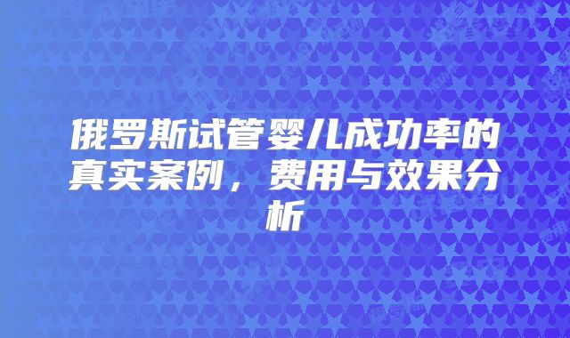 俄罗斯试管婴儿成功率的真实案例，费用与效果分析