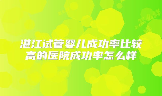 湛江试管婴儿成功率比较高的医院成功率怎么样