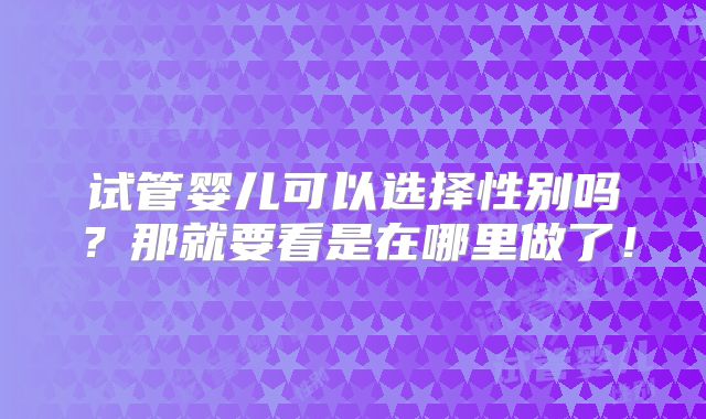 试管婴儿可以选择性别吗？那就要看是在哪里做了！