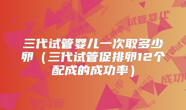 三代试管婴儿一次取多少卵（三代试管促排卵12个配成的成功率）
