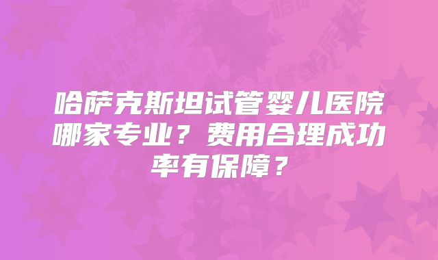 哈萨克斯坦试管婴儿医院哪家专业？费用合理成功率有保障？