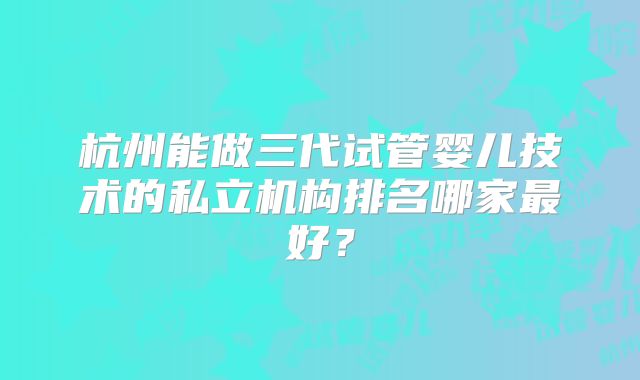 杭州能做三代试管婴儿技术的私立机构排名哪家最好？