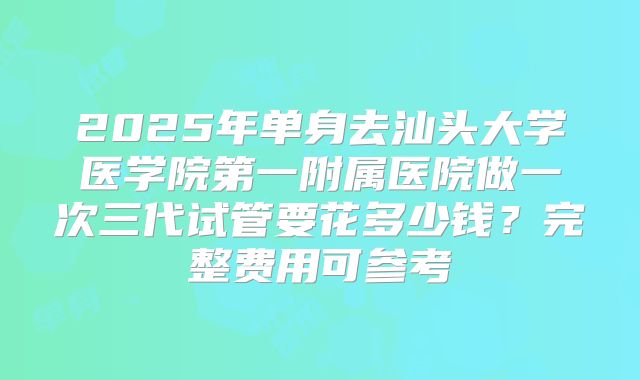 2025年单身去汕头大学医学院第一附属医院做一次三代试管要花多少钱?完整费用可参考