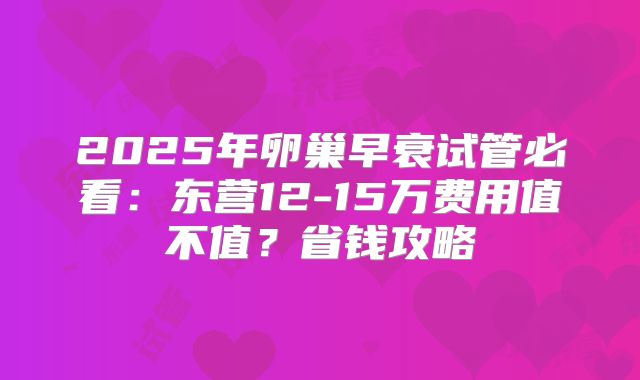 2025年卵巢早衰试管必看：东营12-15万费用值不值？省钱攻略