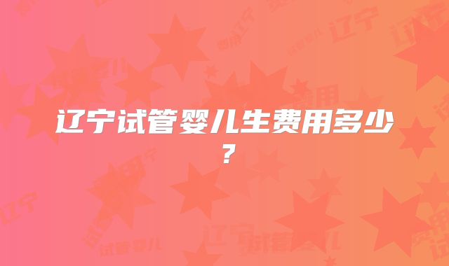 辽宁试管婴儿生费用多少？