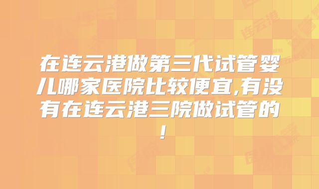 在连云港做第三代试管婴儿哪家医院比较便宜,有没有在连云港三院做试管的！