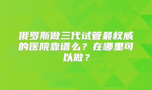 俄罗斯做三代试管最权威的医院靠谱么？在哪里可以做？