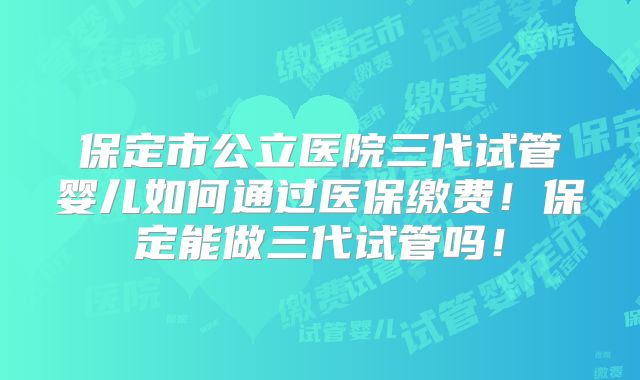 保定市公立医院三代试管婴儿如何通过医保缴费！保定能做三代试管吗！