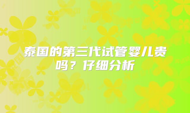 泰国的第三代试管婴儿贵吗?仔细分析