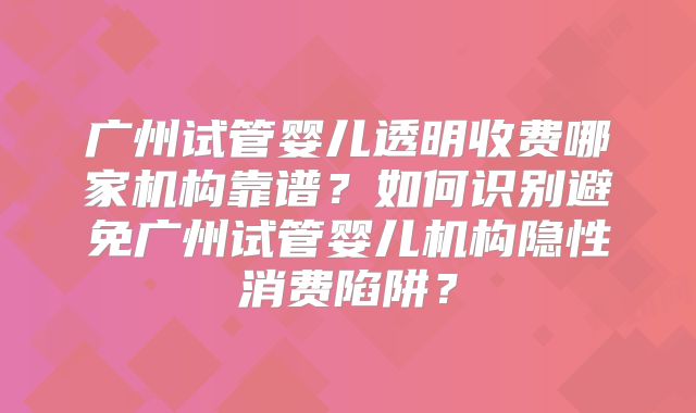 广州试管婴儿透明收费哪家机构靠谱？如何识别避免广州试管婴儿机构隐性消费陷阱？