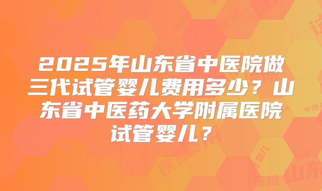 2025年山东省中医院做三代试管婴儿费用多少？山东省中医药大学附属医院试管婴儿？