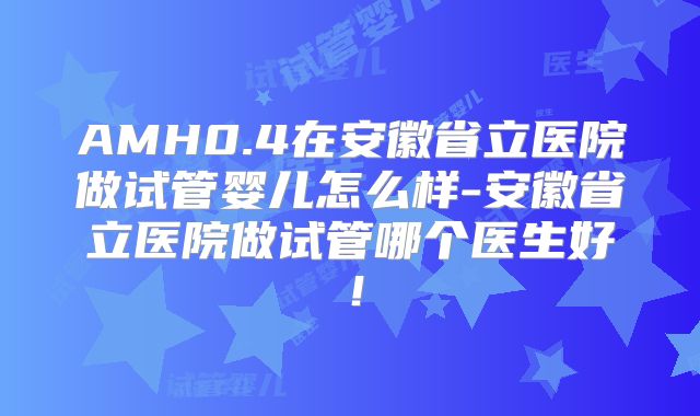 AMH0.4在安徽省立医院做试管婴儿怎么样-安徽省立医院做试管哪个医生好!