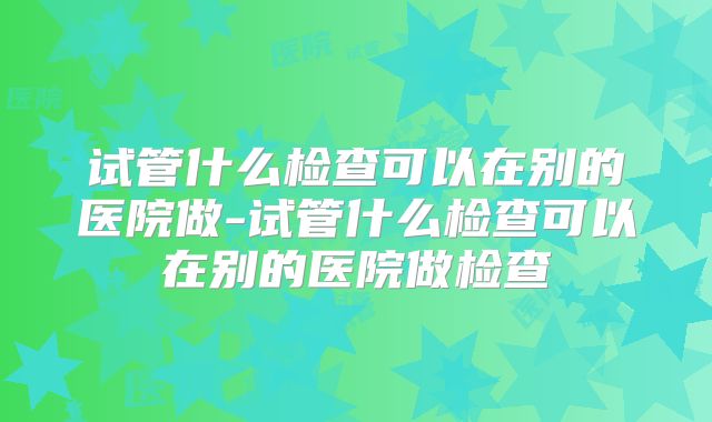 试管什么检查可以在别的医院做-试管什么检查可以在别的医院做检查