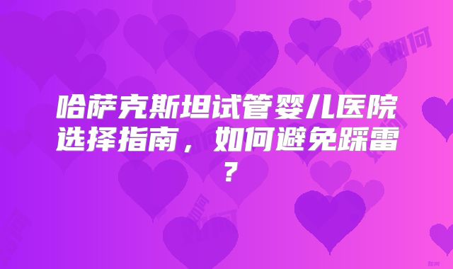 哈萨克斯坦试管婴儿医院选择指南，如何避免踩雷？