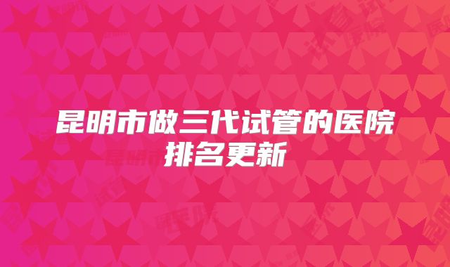 昆明市做三代试管的医院排名更新