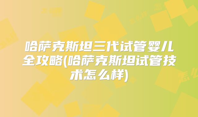 哈萨克斯坦三代试管婴儿全攻略(哈萨克斯坦试管技术怎么样)