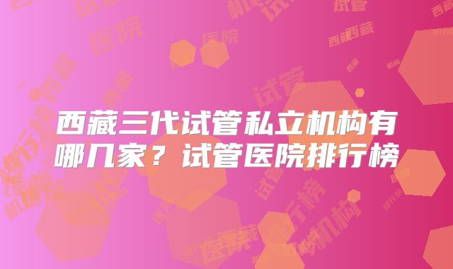 西藏三代试管私立机构有哪几家?试管医院排行榜