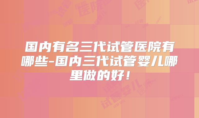 国内有名三代试管医院有哪些-国内三代试管婴儿哪里做的好!
