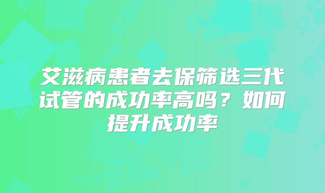 艾滋病患者去保筛选三代试管的成功率高吗？如何提升成功率
