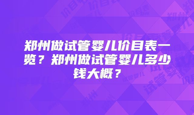 郑州做试管婴儿价目表一览？郑州做试管婴儿多少钱大概？