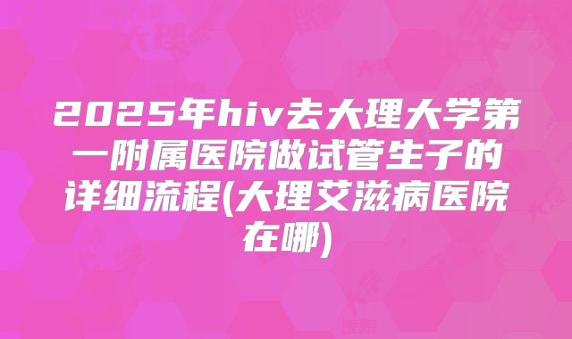 2025年hiv去大理大学第一附属医院做试管生子的详细流程(大理艾滋病医院在哪)