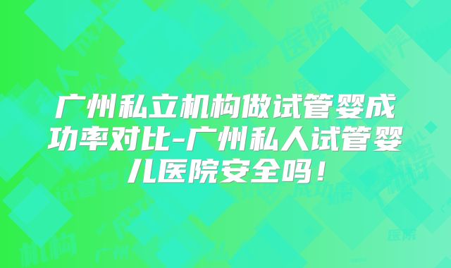 广州私立机构做试管婴成功率对比-广州私人试管婴儿医院安全吗！