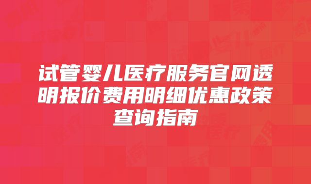 试管婴儿医疗服务官网透明报价费用明细优惠政策查询指南
