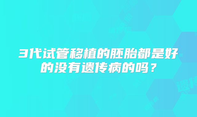 3代试管移植的胚胎都是好的没有遗传病的吗？