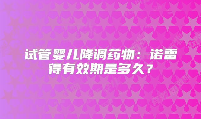 试管婴儿降调药物：诺雷得有效期是多久？
