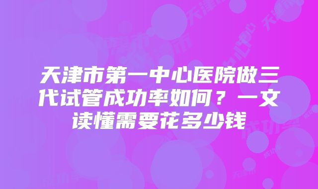 天津市第一中心医院做三代试管成功率如何？一文读懂需要花多少钱