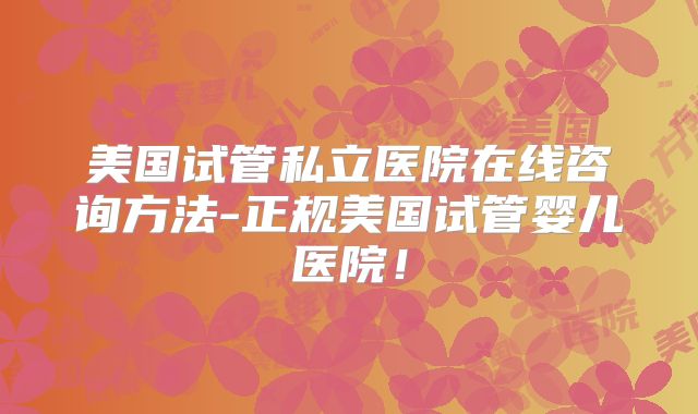 美国试管私立医院在线咨询方法-正规美国试管婴儿医院！