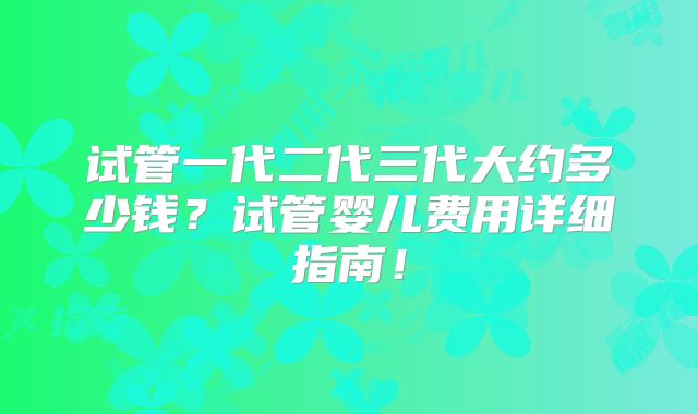 试管一代二代三代大约多少钱？试管婴儿费用详细指南！